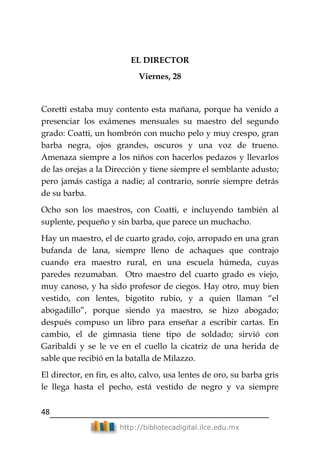 48
http://bibliotecadigital.ilce.edu.mx
EL DIRECTOR
Viernes, 28
Coretti estaba muy contento esta mañana, porque ha venido a
presenciar los exámenes mensuales su maestro del segundo
grado: Coatti, un hombrón con mucho pelo y muy crespo, gran
barba negra, ojos grandes, oscuros y una voz de trueno.
Amenaza siempre a los niños con hacerlos pedazos y llevarlos
de las orejas a la Dirección y tiene siempre el semblante adusto;
pero jamás castiga a nadie; al contrario, sonríe siempre detrás
de su barba.
Ocho son los maestros, con Coatti, e incluyendo también al
suplente, pequeño y sin barba, que parece un muchacho.
Hay un maestro, el de cuarto grado, cojo, arropado en una gran
bufanda de lana, siempre lleno de achaques que contrajo
cuando era maestro rural, en una escuela húmeda, cuyas
paredes rezumaban. Otro maestro del cuarto grado es viejo,
muy canoso, y ha sido profesor de ciegos. Hay otro, muy bien
vestido, con lentes, bigotito rubio, y a quien llaman ―el
abogadillo‖, porque siendo ya maestro, se hizo abogado;
después compuso un libro para enseñar a escribir cartas. En
cambio, el de gimnasia tiene tipo de soldado; sirvió con
Garibaldi y se le ve en el cuello la cicatriz de una herida de
sable que recibió en la batalla de Milazzo.
El director, en fin, es alto, calvo, usa lentes de oro, su barba gris
le llega hasta el pecho, está vestido de negro y va siempre
 