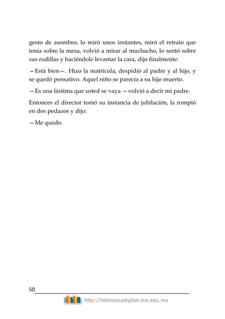 50
http://bibliotecadigital.ilce.edu.mx
gesto de asombro, lo miró unos instantes, miró el retrato que
tenía sobre la mesa, volvió a mirar al muchacho, lo sentó sobre
sus rodillas y haciéndole levantar la cara, dijo finalmente:
—Está bien—. Hizo la matrícula, despidió al padre y al hijo, y
se quedó pensativo. Aquel niño se parecía a su hijo muerto.
—Es una lástima que usted se vaya —volvió a decir mi padre.
Entonces el director tomó su instancia de jubilación, la rompió
en dos pedazos y dijo:
—Me quedo.
 