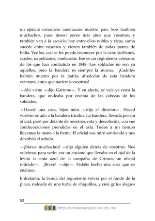 52
http://bibliotecadigital.ilce.edu.mx
un ejército extranjero amenazase nuestro país. Son también
muchachos, pues tienen pocos más años que vosotros, y
también van a la escuela; hay entre ellos nobles y ricos, como
sucede entre vosotros y vienen también de todas partes de
Italia. Vedlos, casi se les puede reconocer por la cara: sicilianos,
sardos, napolitanos, lombardos. Ese es un regimiento veterano,
de los que han combatido en 1848. Los soldados no son ya
aquéllos, pero la bandera es siempre la misma. ¡Cuántos
habrán muerto por la patria, alrededor de esta bandera
veterana, antes que nacierais vosotros!
—Ahí viene —dijo Garrone—. Y en efecto, se veía ya cerca la
bandera, que ondeaba por encima de las cabezas de los
soldados.
—Haced una cosa, hijos míos —dijo el director—. Haced
vuestro saludo a la bandera tricolor. La bandera, llevada por un
oficial, pasó por delante de nosotros, rota y descolorida, con sus
condecoraciones prendidas en el asta. Todos a un tiempo
llevamos la mano a la frente. El oficial nos miró sonriendo y nos
devolvió el saludo.
—¡Bravo, muchachos! —dijo alguien detrás de nosotros. Nos
volvimos para verlo: era un anciano que llevaba en el ojal de la
levita la cinta azul de la campaña de Crimea; un oficial
retirado—. ¡Bravo! —dijo—. Habéis hecho una cosa que os
enaltece.
Entretanto, la banda del regimiento volvía por el fondo de la
plaza, rodeada de una turba de chiquillos, y cien gritos alegres
 