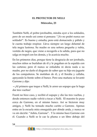 54
http://bibliotecadigital.ilce.edu.mx
EL PROTECTOR DE NELLI
Miércoles, 23
También Nelli, el pobre jorobadito, miraba ayer a los soldados,
pero de un modo así como si pensara: ―¡Yo no podré nunca ser
soldado!‖. Es bueno y estudia; pero está demacrado y pálido y
le cuesta trabajo respirar. Lleva siempre un largo delantal de
tela negra lustrosa. Su madre es una señora pequeña y rubia,
vestida de negro, que viene a recogerlo a la salida, para que no
salga en tropel con los demás, y lo acaricia mucho.
En los primeros días, porque tiene la desgracia de ser jorobado,
muchos niños se burlaban de él y le pegaban en la espalda con
las carteras; pero él nunca se enfadaba ni decía nada a su
madre, por no darle el disgusto de saber que su hijo era juguete
de los compañeros. Se mofaban de él, y él lloraba y callaba,
apoyando la frente sobre el banco. Pero una mañana se levantó
Garrone y dijo:
—¡Al primero que toque a Nelli, le arreo un sopapo que le hago
dar tres vueltas!
Franti no hizo caso, y recibió el sopapo y dio las tres vueltas, y
desde entonces nadie volvió a tocar a Nelli. El maestro lo puso
cerca de Garrone, en el mismo banco. Así se hicieron muy
amigos, y Nelli ha tomado mucho cariño a Garrone. Apenas
entra en la escuela mira enseguida por dónde anda, y nunca se
va sin decirle: ―Adiós, Garrone‖. Y lo mismo hace Garrone con
él. Cuando a Nelli se le cae la pluma o un libro debajo del
 