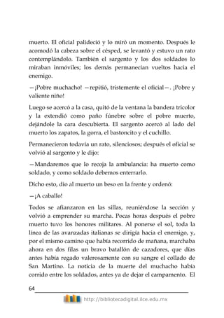 64
http://bibliotecadigital.ilce.edu.mx
muerto. El oficial palideció y lo miró un momento. Después le
acomodó la cabeza sobre el césped, se levantó y estuvo un rato
contemplándolo. También el sargento y los dos soldados lo
miraban inmóviles; los demás permanecían vueltos hacia el
enemigo.
—¡Pobre muchacho! —repitió, tristemente el oficial—. ¡Pobre y
valiente niño!
Luego se acercó a la casa, quitó de la ventana la bandera tricolor
y la extendió como paño fúnebre sobre el pobre muerto,
dejándole la cara descubierta. El sargento acercó al lado del
muerto los zapatos, la gorra, el bastoncito y el cuchillo.
Permanecieron todavía un rato, silenciosos; después el oficial se
volvió al sargento y le dijo:
—Mandaremos que lo recoja la ambulancia: ha muerto como
soldado, y como soldado debemos enterrarlo.
Dicho esto, dio al muerto un beso en la frente y ordenó:
—¡A caballo!
Todos se afianzaron en las sillas, reuniéndose la sección y
volvió a emprender su marcha. Pocas horas después el pobre
muerto tuvo los honores militares. Al ponerse el sol, toda la
línea de las avanzadas italianas se dirigía hacia el enemigo, y,
por el mismo camino que había recorrido de mañana, marchaba
ahora en dos filas un bravo batallón de cazadores, que días
antes había regado valerosamente con su sangre el collado de
San Martino. La noticia de la muerte del muchacho había
corrido entre los soldados, antes ya de dejar el campamento. El
 