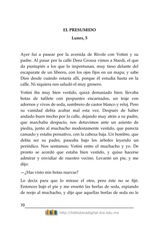 70
http://bibliotecadigital.ilce.edu.mx
EL PRESUMIDO
Lunes, 5
Ayer fui a pasear por la avenida de Rívole con Votini y su
padre. Al pasar por la calle Dora Grossa vimos a Stardi, el que
da puntapiés a los que lo importunan, muy tieso delante del
escaparate de un librero, con los ojos fijos en un mapa; y sabe
Dios desde cuándo estaría allí, porque él estudia hasta en la
calle. Ni siquiera nos saludó el muy grosero.
Votini iba muy bien vestido, quizá demasiado bien: llevaba
botas de tafilete con pespuntes encarnados, un traje con
adornos y vivos de seda, sombrero de castor blanco y reloj. Pero
su vanidad debía acabar mal esta vez. Después de haber
andado buen trecho por la calle, dejando muy atrás a su padre,
que marchaba despacio, nos detuvimos ante un asiento de
piedra, junto al muchacho modestamente vestido, que parecía
cansado y estaba pensativo, con la cabeza baja. Un hombre, que
debía ser su padre, paseaba bajo los árboles leyendo un
periódico. Nos sentamos; Votini entre el muchacho y yo. De
pronto se acordó que estaba bien vestido, y quiso hacerse
admirar y envidiar de nuestro vecino. Levantó un pie, y me
dijo:
—¿Has visto mis botas nuevas?
Lo decía para que lo mirase el otro, pero éste no se fijó.
Entonces bajó el pie y me enseñó las borlas de seda, espiando
de reojo al muchacho, y dijo que aquellas borlas de seda no le
 