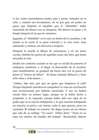 76
http://bibliotecadigital.ilce.edu.mx
A las cuatro merendamos juntos, pan y pasas, sentados en el
sofá, y cuando nos levantamos, no sé por qué, mi padre no
quiso que limpiara el espaldar que el ―albañilito‖ había
manchado de blanco con su chaqueta. Me detuvo la mano y lo
limpió después él sin que lo viéramos.
Jugando, al ―albañilito‖ se le cayó un botón de la cazadora, y mi
madre se lo cosió; él se puso colorado y la veía coser, muy
admirado y confuso, sin atreverse a respirar.
Después le enseñé el álbum de caricaturas, y él, sin darse
cuenta, imitaba los gestos de aquellas caras; tan bien, que hasta
mi padre se reía.
Estaba tan contento cuando se fue que se olvidó de ponerse el
andrajoso sombrero, y al llegar al descansillo de la escalera,
para manifestarme su gratitud me hacía otra vez la gracia de
poner el ―hocico de liebre‖. Se llama Antonio Rabucco y tiene
ocho años y ocho meses….
―¿Sabes, hijo mío, por qué no quise que limpiaras el sofá?
Porque limpiarlo mientras tu compañero lo veía era casi hacerle
una reconvención por haberlo ensuciado. Y eso no habría
estado bien: en primer lugar, porque no lo había hecho a
propósito, y en segundo, porque había sido con ropa de su
padre que se la enyesó trabajando; y lo que mancha trabajando
no ensucia; es polvo, cal, barniz, todo lo que quieras, pero no
suciedad. El trabajo no ensucia. No digas nunca de un obrero
que sale de su trabajo: ―Va sucio‖. Debes decir: ―Tiene en su
ropa las señales, las huellas del trabajo‖. Recuérdalo. Quiere
 