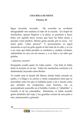 78
http://bibliotecadigital.ilce.edu.mx
UNA BOLA DE NIEVE
Viernes, 16
Sigue nevando, nevando. Ha ocurrido un accidente
desagradable esta mañana al salir de la escuela. Un tropel de
muchachos, apenas llegaron a la plaza, se pusieron a hacer
bolas con aquella nieve acuosa que hace las bolas duras y
pesadas como piedras. Mucha gente pasaba por la acera. Un
señor gritó: ―¡Alto, pícaros!‖. Y, precisamente, en aquel
momento se oyó un grito agudo al otro lado de la calle, y se vio
a un viejo que había perdido su sombrero y andaba vacilante,
cubriéndose la cara con las manos, y a su lado a un niño que
gritaba:
—¡Socorro, socorro!
Enseguida acudió gente de todas partes. Una bola le había
dado al anciano en un ojo. Todos los muchachos corrieron a la
desbandada, huyendo como flechas.
Yo estaba ante la tienda del librero, donde había entrado mi
padre, y vi llegar a la carrera a varios compañeros míos que se
mezclaban entre los que se hallaban junto a mí y hacían como
que miraban los escaparates; eran Garrone, con su
acostumbrado panecillo en el bolsillo; Coretti, el ―albañilito‖ y
Garoffi, el de las estampillas. Entretanto, se había reunido
gente alrededor del viejo, y los guardias corrían de una parte a
otra, amenazando y gritando.
 
