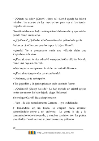 79
http://bibliotecadigital.ilce.edu.mx
—¿Quién ha sido? ¿Quién? ¿Eres tú? ¡Decid quién ha sido!Y
miraban las manos de los muchachos para ver si las tenían
mojadas de nueve.
Garoffi estaba a mi lado: noté que temblaba mucho y que estaba
pálido como un muerto.
—¿Quién es? ¿Quién ha sido?—continuaba gritando la gente.
Entonces oí a Garrone que decía por lo bajo a Garoffi:
—¡Anda! Ve a presentarte: sería una villanía dejar que
sospecharan de otro.
—¡Pero si yo no lo hice adrede! —respondió Garoffi, temblando
como una hoja en el árbol.
—No importa, cumple con tu deber —contestó Garrone.
—¡Pero si no tengo valor para confesarlo!
—Anímate, yo te acompaño.
Y los guardias y la gente gritaban cada vez más fuerte:
—¿Quién es? ¿Quién ha sido? Le han metido un cristal de sus
lentes en un ojo. Lo han dejado ciego ¡Bribones!
Yo creí que Garoffi iba a desplomarse.
—Ven —le dijo resueltamente Garrone—; yo te defiendo.
Y tomándolo de un brazo, lo empujó hacia delante,
sosteniéndolo como a un enfermo. La gente lo vio y lo
comprendió todo enseguida, y muchos corrieron con los puños
levantados. Pero Garrone se puso en medio, gritando:
 