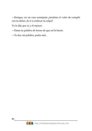 81
http://bibliotecadigital.ilce.edu.mx
—Enrique, en un caso semejante ¿tendrías el valor de cumplir
con tu deber, de ir a confesar tu culpa?
Yo le dije que sí, y él repuso:
—Dame tu palabra de honor de que así lo harás.
—Te doy mi palabra, padre mío.
 