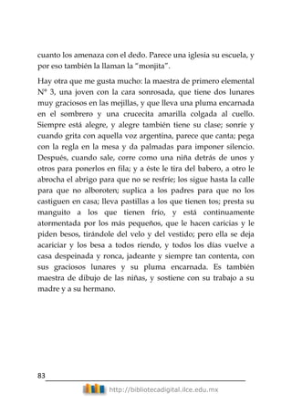83
http://bibliotecadigital.ilce.edu.mx
cuanto los amenaza con el dedo. Parece una iglesia su escuela, y
por eso también la llaman la ―monjita‖.
Hay otra que me gusta mucho: la maestra de primero elemental
N° 3, una joven con la cara sonrosada, que tiene dos lunares
muy graciosos en las mejillas, y que lleva una pluma encarnada
en el sombrero y una crucecita amarilla colgada al cuello.
Siempre está alegre, y alegre también tiene su clase; sonríe y
cuando grita con aquella voz argentina, parece que canta; pega
con la regla en la mesa y da palmadas para imponer silencio.
Después, cuando sale, corre como una niña detrás de unos y
otros para ponerlos en fila; y a éste le tira del babero, a otro le
abrocha el abrigo para que no se resfríe; los sigue hasta la calle
para que no alboroten; suplica a los padres para que no los
castiguen en casa; lleva pastillas a los que tienen tos; presta su
manguito a los que tienen frío, y está continuamente
atormentada por los más pequeños, que le hacen caricias y le
piden besos, tirándole del velo y del vestido; pero ella se deja
acariciar y los besa a todos riendo, y todos los días vuelve a
casa despeinada y ronca, jadeante y siempre tan contenta, con
sus graciosos lunares y su pluma encarnada. Es también
maestra de dibujo de las niñas, y sostiene con su trabajo a su
madre y a su hermano.
 