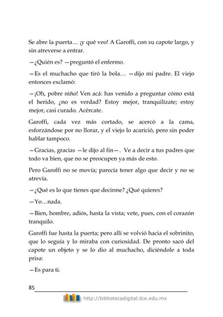 85
http://bibliotecadigital.ilce.edu.mx
Se abre la puerta… ¡y qué veo! A Garoffi, con su capote largo, y
sin atreverse a entrar.
—¿Quién es? —preguntó el enfermo.
—Es el muchacho que tiró la bola… —dijo mi padre. El viejo
entonces exclamó:
—¡Oh, pobre niño! Ven acá: has venido a preguntar cómo está
el herido, ¿no es verdad? Estoy mejor, tranquilízate; estoy
mejor, casi curado. Acércate.
Garoffi, cada vez más cortado, se acercó a la cama,
esforzándose por no llorar, y el viejo lo acarició, pero sin poder
hablar tampoco.
—Gracias, gracias —le dijo al fin—. Ve a decir a tus padres que
todo va bien, que no se preocupen ya más de esto.
Pero Garoffi no se movía; parecía tener algo que decir y no se
atrevía.
—¿Qué es lo que tienes que decirme? ¿Qué quieres?
—Yo…nada.
—Bien, hombre, adiós, hasta la vista; vete, pues, con el corazón
tranquilo.
Garoffi fue hasta la puerta; pero allí se volvió hacia el sobrinito,
que lo seguía y lo miraba con curiosidad. De pronto sacó del
capote un objeto y se lo dio al muchacho, diciéndole a toda
prisa:
—Es para ti.
 
