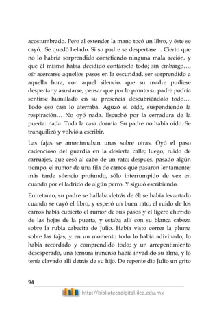 94
http://bibliotecadigital.ilce.edu.mx
acostumbrado. Pero al extender la mano tocó un libro, y éste se
cayó. Se quedó helado. Si su padre se despertase… Cierto que
no lo habría sorprendido cometiendo ninguna mala acción, y
que él mismo había decidido contárselo todo; sin embargo…,
oír acercarse aquellos pasos en la oscuridad, ser sorprendido a
aquella hora, con aquel silencio, que su madre pudiese
despertar y asustarse, pensar que por lo pronto su padre podría
sentirse humillado en su presencia descubriéndolo todo….
Todo eso casi lo aterraba. Aguzó el oído, suspendiendo la
respiración… No oyó nada. Escuchó por la cerradura de la
puerta: nada. Toda la casa dormía. Su padre no había oído. Se
tranquilizó y volvió a escribir.
Las fajas se amontonaban unas sobre otras. Oyó el paso
cadencioso del guardia en la desierta calle; luego, ruido de
carruajes, que cesó al cabo de un rato; después, pasado algún
tiempo, el rumor de una fila de carros que pasaron lentamente;
más tarde silencio profundo, sólo interrumpido de vez en
cuando por el ladrido de algún perro. Y siguió escribiendo.
Entretanto, su padre se hallaba detrás de él; se había levantado
cuando se cayó el libro, y esperó un buen rato; el ruido de los
carros había cubierto el rumor de sus pasos y el ligero chirrido
de las hojas de la puerta, y estaba allí con su blanca cabeza
sobre la rubia cabecita de Julio. Había visto correr la pluma
sobre las fajas, y en un momento todo lo había adivinado; lo
había recordado y comprendido todo; y un arrepentimiento
desesperado, una ternura inmensa había invadido su alma, y lo
tenía clavado allí detrás de su hijo. De repente dio Julio un grito
 