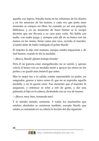 98
http://bibliotecadigital.ilce.edu.mx
aquella voz áspera. Estudia hasta en las columnas de los diarios
y en los anuncios de los teatros, y cada vez que junta unas
monedas se compra un libro: ha reunido ya así una pequeña
biblioteca, y en un momento de buen humor se le escapó
decirme que me llevaría a su casa para verla. No habla con
nadie, con nadie juega, y siempre está allí en su banco con las
manos en las sienes, firme como una roca, oyendo al maestro.
¡Cuánto debe de haber trabajado el pobre Stardi!
El maestro le dijo esta mañana, aunque estaba impaciente y de
mal humor, cuando le dio la medalla:
—¡Bravo, Stardi! ¡Quién trabaja triunfa!
Pero él no parecía estar enorgullecido; no se sonrió, y apenas
volvió al banco con su medalla tornó a apoyar las sienes en los
puños y se quedó más inmóvil que antes.
Mas lo mejor fue a la salida; estaba esperándolo su padre, un
sangrador, grueso y tosco como él, que no se esperaba aquella
medalla, y no lo quería creer. Fue menester que el maestro lo
asegurase, y entonces se echó a reír de gusto, y dio una
palmada al hijo en la cabeza, diciéndole con su voz de trueno:
—¡Bravo, muy bien, testarudo mío!
Y lo miraba atónito, sonriente. Y todos los muchachos que
estaban alrededor se sonrieron también, excepto Stardi; que
estaba ya rumiando en su cabeza la lección del día siguiente.
 