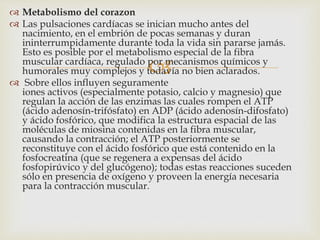 
 Metabolismo del corazon
 Las pulsaciones cardíacas se inician mucho antes del
nacimiento, en el embrión de pocas semanas y duran
ininterrumpidamente durante toda la vida sin pararse jamás.
Esto es posible por el metabolismo especial de la fibra
muscular cardíaca, regulado por mecanismos químicos y
humorales muy complejos y todavía no bien aclarados.
 Sobre ellos influyen seguramente
iones activos (especialmente potasio, calcio y magnesio) que
regulan la acción de las enzimas las cuales rompen el ATP
(ácido adenosín-trifósfato) en ADP (ácido adenosín-difosfato)
y ácido fosfórico, que modifica la estructura espacial de las
moléculas de miosina contenidas en la fibra muscular,
causando la contracción; el ATP posteriormente se
reconstituye con el ácido fosfórico que está contenido en la
fosfocreatina (que se regenera a expensas del ácido
fosfopirúvico y del glucógeno); todas estas reacciones suceden
sólo en presencia de oxígeno y proveen la energía necesaria
para la contracción muscular.
 