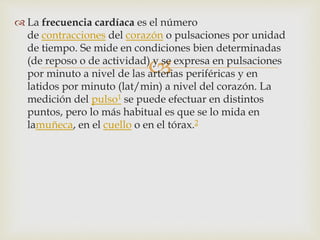 
 La frecuencia cardíaca es el número
de contracciones del corazón o pulsaciones por unidad
de tiempo. Se mide en condiciones bien determinadas
(de reposo o de actividad) y se expresa en pulsaciones
por minuto a nivel de las arterias periféricas y en
latidos por minuto (lat/min) a nivel del corazón. La
medición del pulso1 se puede efectuar en distintos
puntos, pero lo más habitual es que se lo mida en
lamuñeca, en el cuello o en el tórax.2
 