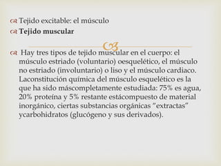 
 Tejido excitable: el músculo
 Tejido muscular
 Hay tres tipos de tejido muscular en el cuerpo: el
músculo estriado (voluntario) oesquelético, el músculo
no estriado (involuntario) o liso y el músculo cardiaco.
Laconstitución química del músculo esquelético es la
que ha sido máscompletamente estudiada: 75% es agua,
20% proteína y 5% restante estácompuesto de material
inorgánico, ciertas substancias orgánicas “extractas”
ycarbohidratos (glucógeno y sus derivados).
 