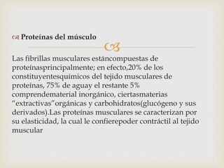 
 Proteínas del músculo
Las fibrillas musculares estáncompuestas de
proteínasprincipalmente; en efecto,20% de los
constituyentesquímicos del tejido musculares de
proteínas, 75% de aguay el restante 5%
comprendematerial inorgánico, ciertasmaterias
“extractivas”orgánicas y carbohidratos(glucógeno y sus
derivados).Las proteínas musculares se caracterizan por
su elasticidad, la cual le confierepoder contráctil al tejido
muscular
 