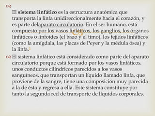 

El sistema linfático es la estructura anatómica que
transporta la linfa unidireccionalmente hacia el corazón, y
es parte delaparato circulatorio. En el ser humano, está
compuesto por los vasos linfáticos, los ganglios, los órganos
linfáticos o linfoides (el bazo y el timo), los tejidos linfáticos
(como la amígdala, las placas de Peyer y la médula ósea) y
la linfa.1
 El sistema linfático está considerado como parte del aparato
circulatorio porque está formado por los vasos linfáticos,
unos conductos cilíndricos parecidos a los vasos
sanguíneos, que transportan un líquido llamado linfa, que
proviene de la sangre, tiene una composición muy parecida
a la de ésta y regresa a ella. Este sistema constituye por
tanto la segunda red de transporte de líquidos corporales.
 