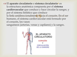 
 El aparato circulatorio o sistema circulatorioa es
la estructura anatómica compuesta por el sistema
cardiovascular que conduce y hace circular la sangre, y
por el sistema linfático que conduce
la linfa unidireccionalmente hacia el corazón. En el ser
humano, el sistema cardiovascular está formado por
el corazón, los vasos
sanguíneos (arterias, venas y capilares) y la sangre,
 
