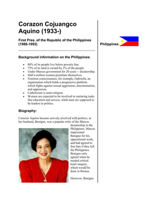 Corazon Cojuangco
Aquino (1933-)
First Pres. of the Republic of the Philippines
(1986-1992)                                                       Philippines


Background information on the Philippines:

       80% of its people live below poverty line.
       75% of its land is owned by 2% of the people.
       Under Marcos government for 20 years -- dictatorship.
       Half a million women prostitute themselves.
       Feminist consciousness, for example, Gabriella, an
       organization which holds a progressive platform
       which fights against sexual aggression, discrimination,
       and oppression.
       Catholicism is main religion.
       Women are expected to be involved in nurturing tasks
       like education and service, while men are supposed to
       be leaders in politics.

Biography:

Corazon Aquino became actively involved with politics, as
her husband, Benigno, was a popular critic of the Marcos
                                          dictatorship in the
                                          Philippines. Marcos
                                          imprisoned
                                          Benigno for his
                                          oppositional work,
                                          and had agreed to
                                          free him if they left
                                          the Philippines.
                                          Benigno only
                                          agreed when he
                                          needed critical
                                          heart surgery,
                                          which would be
                                          done in Boston.

                                          However, Benigno
 