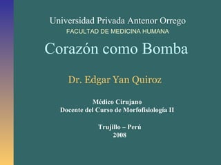 Universidad Privada Antenor Orrego
FACULTAD DE MEDICINA HUMANA
Corazón como Bomba
Dr. Edgar Yan Quiroz
Médico Cirujano
Docente del Curso de Morfofisiología II
Trujillo – Perú
2008
 