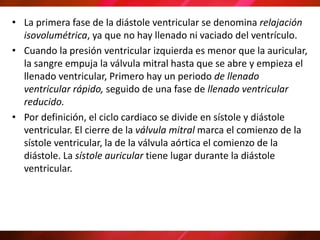 • La primera fase de la diástole ventricular se denomina relajación
isovolumétrica, ya que no hay llenado ni vaciado del ventrículo.
• Cuando la presión ventricular izquierda es menor que la auricular,
la sangre empuja la válvula mitral hasta que se abre y empieza el
llenado ventricular, Primero hay un periodo de llenado
ventricular rápido, seguido de una fase de llenado ventricular
reducido.
• Por definición, el ciclo cardiaco se divide en sístole y diástole
ventricular. El cierre de la válvula mitral marca el comienzo de la
sístole ventricular, la de la válvula aórtica el comienzo de la
diástole. La sístole auricular tiene lugar durante la diástole
ventricular.
 