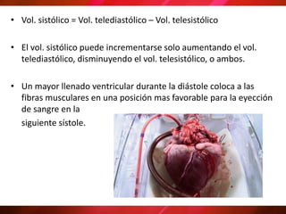 • Vol. sistólico = Vol. telediastólico – Vol. telesistólico
• El vol. sistólico puede incrementarse solo aumentando el vol.
telediastólico, disminuyendo el vol. telesistólico, o ambos.
• Un mayor llenado ventricular durante la diástole coloca a las
fibras musculares en una posición mas favorable para la eyección
de sangre en la
siguiente sístole.
 