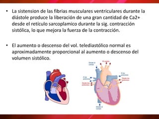 • La sistension de las fibrias musculares ventriculares durante la
diástole produce la liberación de una gran cantidad de Ca2+
desde el retículo sarcoplamico durante la sig. contracción
sistólica, lo que mejora la fuerza de la contracción.
• El aumento o descenso del vol. telediastólico normal es
aproximadamente proporcional al aumento o descenso del
volumen sistólico.
 