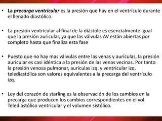 • La precarga ventricular es la presión que hay en el ventrículo durante
el llenado diastólico.
• La presión ventricular al final de la diástole es esencialmente igual
que la presión auricular, ya que las válvulas AV están abiertas por
completo hasta que finaliza esta fase
• Puesto que no hay mas válvulas entre las venas y aurículas, la presión
auricular es casi idéntica a la presión de las venas vecinas. Por tanto
la presión venosa pulmonar, aurículas izq. y ventricular izq.
telediastólica son valores equivalentes a la precarga del ventrículo
izq.
• Ley del corazón de starling es la observación de los cambios en la
precarga que producen los cambios correspondientes en el vol.
Telediastólico ventricular y el volumen sistólico.
 