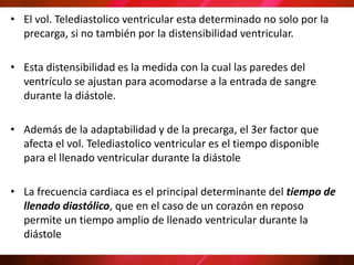 • El vol. Telediastolico ventricular esta determinado no solo por la
precarga, si no también por la distensibilidad ventricular.
• Esta distensibilidad es la medida con la cual las paredes del
ventrículo se ajustan para acomodarse a la entrada de sangre
durante la diástole.
• Además de la adaptabilidad y de la precarga, el 3er factor que
afecta el vol. Telediastolico ventricular es el tiempo disponible
para el llenado ventricular durante la diástole
• La frecuencia cardiaca es el principal determinante del tiempo de
llenado diastólico, que en el caso de un corazón en reposo
permite un tiempo amplio de llenado ventricular durante la
diástole
 