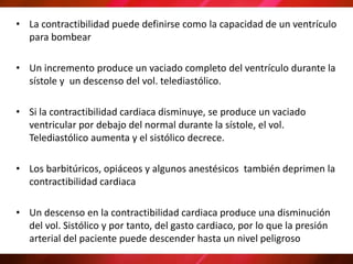 • La contractibilidad puede definirse como la capacidad de un ventrículo
para bombear
• Un incremento produce un vaciado completo del ventrículo durante la
sístole y un descenso del vol. telediastólico.
• Si la contractibilidad cardiaca disminuye, se produce un vaciado
ventricular por debajo del normal durante la sístole, el vol.
Telediastólico aumenta y el sistólico decrece.
• Los barbitúricos, opiáceos y algunos anestésicos también deprimen la
contractibilidad cardiaca
• Un descenso en la contractibilidad cardiaca produce una disminución
del vol. Sistólico y por tanto, del gasto cardiaco, por lo que la presión
arterial del paciente puede descender hasta un nivel peligroso
 