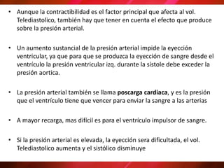 • Aunque la contractibilidad es el factor principal que afecta al vol.
Telediastolico, también hay que tener en cuenta el efecto que produce
sobre la presión arterial.
• Un aumento sustancial de la presión arterial impide la eyección
ventricular, ya que para que se produzca la eyección de sangre desde el
ventrículo la presión ventricular izq. durante la sístole debe exceder la
presión aortica.
• La presión arterial también se llama poscarga cardiaca, y es la presión
que el ventrículo tiene que vencer para enviar la sangre a las arterias
• A mayor recarga, mas difícil es para el ventrículo impulsor de sangre.
• Si la presión arterial es elevada, la eyección sera dificultada, el vol.
Telediastolico aumenta y el sistólico disminuye
 
