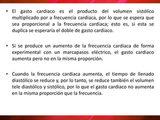 • El gasto cardiaco es el producto del volumen sistólico
multiplicado por a frecuencia cardiaca, por lo que se espera que
sea proporcional a la frecuencia cardiaca; esto es, si esta se
duplica se esperaría el doble de gasto cardiaco.
• Si se produce un aumento de la frecuencia cardiaca de forma
experimental con un marcapasos eléctrico, el gasto cardiaco
aumenta pero no en la misma proporción.
• Cuando la frecuencia cardiaca aumenta, el tiempo de llenado
diastólico se reduce y, por lo tanto, se reduce también el volumen
tele diastólico y sistólico, por lo que el gasto cardiaco no aumenta
en la misma proporción que la frecuencia.
 