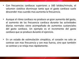 • Con frecuencias cardiacas superiores a 160 latidos/minuto, el
volumen sistólico disminuye tanto que el gasto cardiaco suele
descender mas cuando mas aumenta la frecuencia.
• Aunque el ritmo cardiaco no produce un gran aumento del gasto,
el aumento de las frecuencia cardiaca durante las actividades
diarias normales viene acompañado de aumentos sustanciales
del gasto cardiaco. Un ejemplo es el incremento del gasto
cardiaco que se produce durante el ejercicio.
• En un estado de estimulación simpática, el corazón no solo se
contrae con mas frecuencia y con mas fuerza, sino que también
se contrae y se relaja mas rápidamente.
 