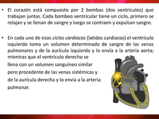 • El corazón está compuesto por 2 bombas (dos ventrículos) que
trabajan juntas. Cada bombeo ventricular tiene un ciclo, primero se
relajan y se llenan de sangre y luego se contraen y expulsan sangre.
• En cada uno de esos ciclos cardiacos (latidos cardiacos) el ventrículo
izquierdo toma un volumen determinado de sangre de las venas
pulmonares y de la aurícula izquierda y lo envía a la arteria aorta;
mientras que el ventrículo derecho se
llena con un volumen sanguíneo similar
pero procedente de las venas sistémicas y
de la aurícula derecha y lo envía a la arteria
pulmonar.
 