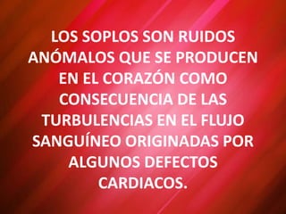 LOS SOPLOS SON RUIDOS
ANÓMALOS QUE SE PRODUCEN
EN EL CORAZÓN COMO
CONSECUENCIA DE LAS
TURBULENCIAS EN EL FLUJO
SANGUÍNEO ORIGINADAS POR
ALGUNOS DEFECTOS
CARDIACOS.
 