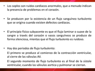 • Los soplos son ruidos cardiacos anormales, que a menudo indican
la presencia de problemas en el corazón.
• Se producen por la existencia de un flujo sanguíneo turbulento
que se origina cuando existen defectos cardiacos.
• El principio físico subyacente es que el flujo laminar o suave de la
sangre a través del corazón o vasos sanguíneos se produce de
forma silenciosa, mientas que el flujo turbulento es ruidoso.
• Hay dos periodos de flujo turbulento:
El primero se produce al comienzo de la contracción ventricular,
al cierre de las válvulas AV.
El segundo momento de flujo turbulento es al final de la sístole
ventricular, cuando las válvulas aortica y pulmonar se cierran.
 