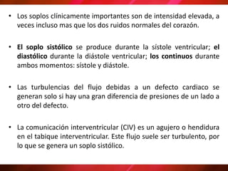 • Los soplos clínicamente importantes son de intensidad elevada, a
veces incluso mas que los dos ruidos normales del corazón.
• El soplo sistólico se produce durante la sístole ventricular; el
diastólico durante la diástole ventricular; los continuos durante
ambos momentos: sístole y diástole.
• Las turbulencias del flujo debidas a un defecto cardiaco se
generan solo si hay una gran diferencia de presiones de un lado a
otro del defecto.
• La comunicación interventricular (CIV) es un agujero o hendidura
en el tabique interventricular. Este flujo suele ser turbulento, por
lo que se genera un soplo sistólico.
 