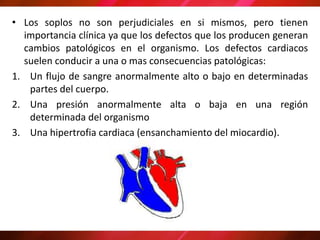 • Los soplos no son perjudiciales en si mismos, pero tienen
importancia clínica ya que los defectos que los producen generan
cambios patológicos en el organismo. Los defectos cardiacos
suelen conducir a una o mas consecuencias patológicas:
1. Un flujo de sangre anormalmente alto o bajo en determinadas
partes del cuerpo.
2. Una presión anormalmente alta o baja en una región
determinada del organismo
3. Una hipertrofia cardiaca (ensanchamiento del miocardio).
 