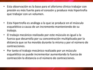 • Esta observación es la base para el aforismo clínico trabajar con
presión es más fuerte para el corazón y produce más hipertrofia
que trabajar con un volumen.
• Esta hipertrofia es análoga a la que se produce en el músculo
esquelético a causa de un incremento manteniendo de su
trabajo.
• El trabajo mecánico realizado por este músculo es igual a la
fuerza que desarrolla por su concentración multiplicada por la
distancia que se ha movido durante la misma y por el número de
contracciones.
• Por tanto el trabajo mecánico realizado por un músculo
esquelético se puede incrementar aumentando la fuerza de
contracción la distancia o el número de contracciones.
 