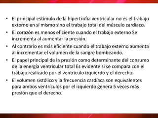 • El principal estímulo de la hipertrofia ventricular no es el trabajo
externo en sí mismo sino el trabajo total del músculo cardíaco.
• El corazón es menos eficiente cuando el trabajo externo Se
incrementa al aumentar la presión.
• Al contrario es más eficiente cuando el trabajo externo aumenta
al incrementar el volumen de la sangre bombeando.
• El papel principal de la presión como determinante del consumo
de la energía ventricular total Es evidente si se compara con el
trabajo realizado por el ventrículo izquierdo y el derecho.
• El volumen sistólico y la frecuencia cardíaca son equivalentes
para ambos ventrículos por el izquierdo genera 5 veces más
presión que el derecho.
 