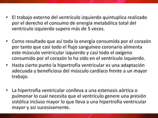 • El trabajo externo del ventrículo izquierdo quintuplica realizado
por el derecho el consumo de energía metabólica total del
ventrículo izquierdo supera más de 5 veces.
• Como resultado que así toda la energía consumida por el corazón
por tanto que casi todo el flujo sanguíneo coronario alimenta
este músculo ventricular izquierdo y casi todo el oxígeno
consumido por el corazón lo ha sido en el ventrículo izquierdo.
• Hasta cierto punto la hipertrofia ventricular es una adaptación
adecuada y beneficiosa del músculo cardíaco frente a un mayor
trabajo.
• La hipertrofia ventricular conlleva a una estenosis aórtica o
pulmonar lo cual necesita que el ventrículo genere una presión
sistólica incluso mayor lo que lleva a una hipertrofia ventricular
mayor y así sucesivamente.
 