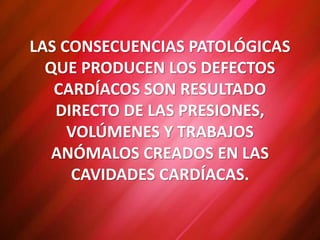 LAS CONSECUENCIAS PATOLÓGICAS
QUE PRODUCEN LOS DEFECTOS
CARDÍACOS SON RESULTADO
DIRECTO DE LAS PRESIONES,
VOLÚMENES Y TRABAJOS
ANÓMALOS CREADOS EN LAS
CAVIDADES CARDÍACAS.
 
