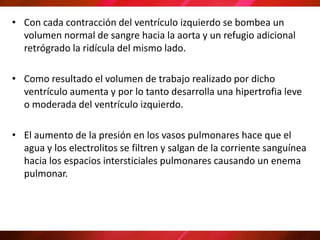 • Con cada contracción del ventrículo izquierdo se bombea un
volumen normal de sangre hacia la aorta y un refugio adicional
retrógrado la ridícula del mismo lado.
• Como resultado el volumen de trabajo realizado por dicho
ventrículo aumenta y por lo tanto desarrolla una hipertrofia leve
o moderada del ventrículo izquierdo.
• El aumento de la presión en los vasos pulmonares hace que el
agua y los electrolitos se filtren y salgan de la corriente sanguínea
hacia los espacios intersticiales pulmonares causando un enema
pulmonar.
 