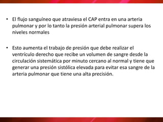 • El flujo sanguíneo que atraviesa el CAP entra en una arteria
pulmonar y por lo tanto la presión arterial pulmonar supera los
niveles normales
• Esto aumenta el trabajo de presión que debe realizar el
ventrículo derecho que recibe un volumen de sangre desde la
circulación sistemática por minuto cercano al normal y tiene que
generar una presión sistólica elevada para evitar esa sangre de la
arteria pulmonar que tiene una alta precisión.
 