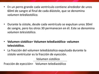 • En un perro grande cada ventrículo contiene alrededor de unos
60ml de sangre al final de cada diástole, que se denomina
volumen telediastólico.
• Durante la sístole, desde cada ventrículo se expulsan unos 30ml
de sangre, pero los otros 30 permanecen en él. Este se denomina
volumen telesistólico.
• Volumen sistólico= Volumen telediastólico- volumen
telesistólico.
• La fracción del volumen telediástolico expulsada durante la
sístole ventrícular es la fracción de eyección.
Volumen sistólico
Fracción de eyección= Volumen telediastólico
 