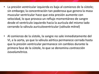 • La presión ventricular izquierda es baja al comienzo de la sístole;
sin embargo; la concentración tan poderosa que genera la masa
muscular ventricular hace que esta presión aumente con
velocidad, lo que provoca un reflujo momentáneo de sangre
desde el ventrículo izquierdo hacia la aurícula del mismo lado
cerrando la válvula auriculoventricular (válvula mitral)
• Al comienzo de la sístole, la sangre no sale inmediatamente del
VI, a la aorta, ya que la válvula aórtica permanece cerrada hasta
que la presión ventricular permanece sin cambios durante la
primera fase de la sístole, lo que se denomina contracción
isovolumétrica.
 