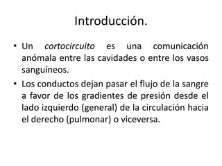 Introducción.
• Un cortocircuito es una comunicación
  anómala entre las cavidades o entre los vasos
  sanguíneos.
• Los conductos dejan pasar el flujo de la sangre
  a favor de los gradientes de presión desde el
  lado izquierdo (general) de la circulación hacia
  el derecho (pulmonar) o viceversa.
 