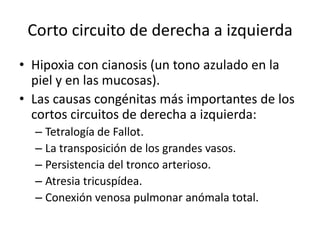 Corto circuito de derecha a izquierda
• Hipoxia con cianosis (un tono azulado en la
  piel y en las mucosas).
• Las causas congénitas más importantes de los
  cortos circuitos de derecha a izquierda:
  – Tetralogía de Fallot.
  – La transposición de los grandes vasos.
  – Persistencia del tronco arterioso.
  – Atresia tricuspídea.
  – Conexión venosa pulmonar anómala total.
 
