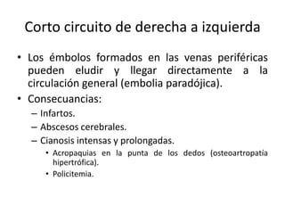 Corto circuito de derecha a izquierda
• Los émbolos formados en las venas periféricas
  pueden eludir y llegar directamente a la
  circulación general (embolia paradójica).
• Consecuancias:
  – Infartos.
  – Abscesos cerebrales.
  – Cianosis intensas y prolongadas.
     • Acropaquias en la punta de los dedos (osteoartropatía
       hipertrófica).
     • Policitemia.
 