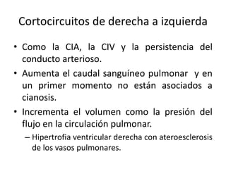 Cortocircuitos de derecha a izquierda
• Como la CIA, la CIV y la persistencia del
  conducto arterioso.
• Aumenta el caudal sanguíneo pulmonar y en
  un primer momento no están asociados a
  cianosis.
• Incrementa el volumen como la presión del
  flujo en la circulación pulmonar.
  – Hipertrofia ventricular derecha con ateroesclerosis
    de los vasos pulmonares.
 
