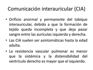 Comunicación interauricular (CIA)
• Orificio anormal y permanente del tabique
  interauricular, debido a que la formación de
  tejido queda incompleta y que deja pasar
  sangre entre las aurículas izquierda y derecha.
• Las CIA suelen ser asintomáticas hasta la edad
  adulta.
• La resistencia vascular pulmonar es menor
  que la sistémica y la distensibilidad del
  ventrículo derecho es mayor que el izquierdo.
 