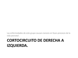Las enfermedades de este grupo causan cianosis en fases precoces de la
vida posnatal .

CORTOCIRCUITO DE DERECHA A
IZQUIERDA.
 